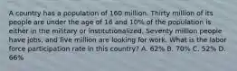 A country has a population of 160 million. Thirty million of its people are under the age of 16 and 10% of the population is either in the military or institutionalized. Seventy million people have jobs, and five million are looking for work. What is the labor force participation rate in this country? A. 62% B. 70% C. 52% D. 66%