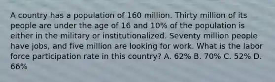 A country has a population of 160 million. Thirty million of its people are under the age of 16 and 10% of the population is either in the military or institutionalized. Seventy million people have jobs, and five million are looking for work. What is the labor force participation rate in this country? A. 62% B. 70% C. 52% D. 66%