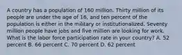 A country has a population of 160 million. Thirty million of its people are under the age of 16, and ten percent of the population is either in the military or institutionalized. Seventy million people have jobs and five million are looking for work. What is the labor force participation rate in your country? A. 52 percent B. 66 percent C. 70 percent D. 62 percent