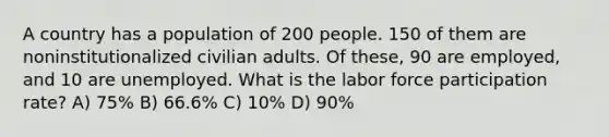 A country has a population of 200 people. 150 of them are noninstitutionalized civilian adults. Of these, 90 are employed, and 10 are unemployed. What is the labor force participation rate? A) 75% B) 66.6% C) 10% D) 90%