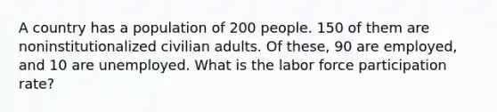 A country has a population of 200 people. 150 of them are noninstitutionalized civilian adults. Of these, 90 are employed, and 10 are unemployed. What is the labor force participation rate?