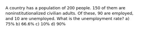 A country has a population of 200 people. 150 of them are noninstitutionalized civilian adults. Of these, 90 are employed, and 10 are unemployed. What is the unemployment rate? a) 75% b) 66.6% c) 10% d) 90%