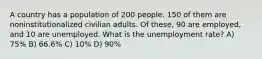 A country has a population of 200 people. 150 of them are noninstitutionalized civilian adults. Of these, 90 are employed, and 10 are unemployed. What is the unemployment rate? A) 75% B) 66.6% C) 10% D) 90%