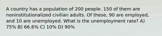 A country has a population of 200 people. 150 of them are noninstitutionalized civilian adults. Of these, 90 are employed, and 10 are unemployed. What is the <a href='https://www.questionai.com/knowledge/kh7PJ5HsOk-unemployment-rate' class='anchor-knowledge'>unemployment rate</a>? A) 75% B) 66.6% C) 10% D) 90%