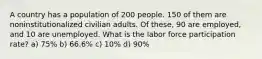 A country has a population of 200 people. 150 of them are noninstitutionalized civilian adults. Of these, 90 are employed, and 10 are unemployed. What is the labor force participation rate? a) 75% b) 66.6% c) 10% d) 90%