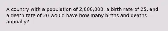 A country with a population of 2,000,000, a birth rate of 25, and a death rate of 20 would have how many births and deaths annually?