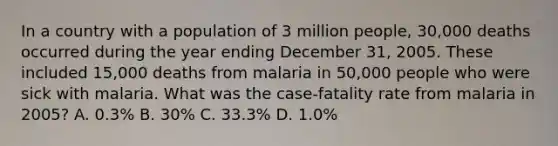 In a country with a population of 3 million people, 30,000 deaths occurred during the year ending December 31, 2005. These included 15,000 deaths from malaria in 50,000 people who were sick with malaria. What was the case-fatality rate from malaria in 2005? A. 0.3% B. 30% C. 33.3% D. 1.0%