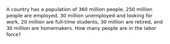 A country has a population of 360 million people, 250 million people are employed, 30 million unemployed and looking for work, 20 million are full-time students, 30 million are retired, and 30 million are homemakers. How many people are in the labor force?