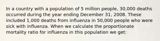 In a country with a population of 5 million people, 30,000 deaths occurred during the year ending December 31, 2008. These included 1,000 deaths from influenza in 50,000 people who were sick with influenza. When we calculate the proportionate mortality ratio for influenza in this population we get: