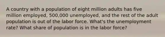 A country with a population of eight million adults has five million employed, 500,000 unemployed, and the rest of the adult population is out of the labor force. What's the <a href='https://www.questionai.com/knowledge/kh7PJ5HsOk-unemployment-rate' class='anchor-knowledge'>unemployment rate</a>? What share of population is in the labor force?