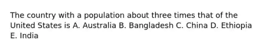 The country with a population about three times that of the United States is A. Australia B. Bangladesh C. China D. Ethiopia E. India