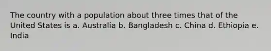 The country with a population about three times that of the United States is a. Australia b. Bangladesh c. China d. Ethiopia e. India