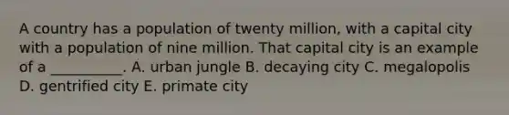 A country has a population of twenty million, with a capital city with a population of nine million. That capital city is an example of a __________. A. urban jungle B. decaying city C. megalopolis D. gentrified city E. primate city