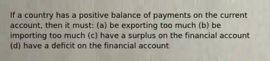 If a country has a positive balance of payments on the current account, then it must: (a) be exporting too much (b) be importing too much (c) have a surplus on the financial account (d) have a deficit on the financial account