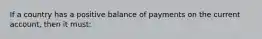 If a country has a positive balance of payments on the current account, then it must: