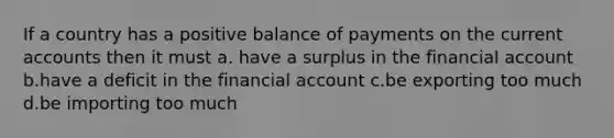 If a country has a positive balance of payments on the current accounts then it must a. have a surplus in the financial account b.have a deficit in the financial account c.be exporting too much d.be importing too much