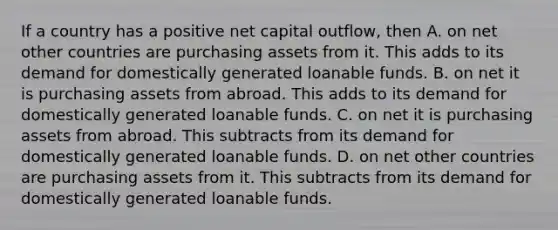 If a country has a positive net capital outflow, then A. on net other countries are purchasing assets from it. This adds to its demand for domestically generated loanable funds. B. on net it is purchasing assets from abroad. This adds to its demand for domestically generated loanable funds. C. on net it is purchasing assets from abroad. This subtracts from its demand for domestically generated loanable funds. D. on net other countries are purchasing assets from it. This subtracts from its demand for domestically generated loanable funds.