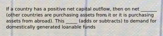 If a country has a positive net capital outflow, then on net _______ (other countries are purchasing assets from it or it is purchasing assets from abroad). This _____ (adds or subtracts) to demand for domestically generated loanable funds