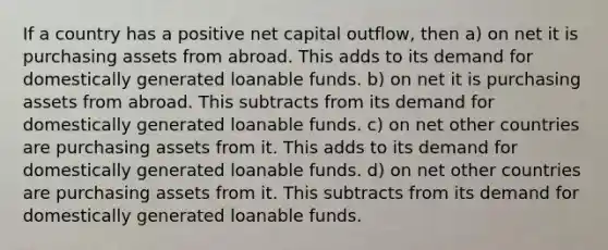 If a country has a positive net capital outflow, then a) on net it is purchasing assets from abroad. This adds to its demand for domestically generated loanable funds. b) on net it is purchasing assets from abroad. This subtracts from its demand for domestically generated loanable funds. c) on net other countries are purchasing assets from it. This adds to its demand for domestically generated loanable funds. d) on net other countries are purchasing assets from it. This subtracts from its demand for domestically generated loanable funds.