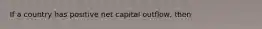 If a country has positive net capital outflow, then