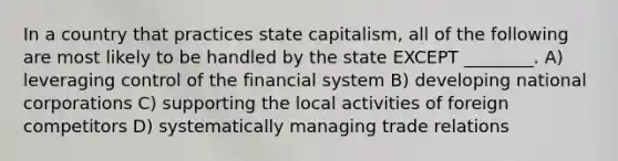 In a country that practices state capitalism, all of the following are most likely to be handled by the state EXCEPT ________. A) leveraging control of the <a href='https://www.questionai.com/knowledge/kpbkpYsvT7-financial-system' class='anchor-knowledge'>financial system</a> B) developing national corporations C) supporting the local activities of foreign competitors D) systematically managing trade relations