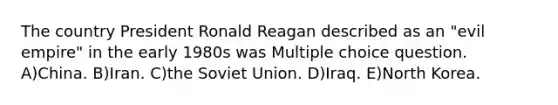 The country President Ronald Reagan described as an "evil empire" in the early 1980s was Multiple choice question. A)China. B)Iran. C)the Soviet Union. D)Iraq. E)North Korea.