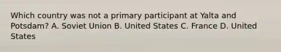 Which country was not a primary participant at Yalta and Potsdam? A. Soviet Union B. United States C. France D. United States