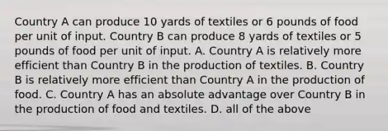 Country A can produce 10 yards of textiles or 6 pounds of food per unit of input. Country B can produce 8 yards of textiles or 5 pounds of food per unit of input. A. Country A is relatively more efficient than Country B in the production of textiles. B. Country B is relatively more efficient than Country A in the production of food. C. Country A has an absolute advantage over Country B in the production of food and textiles. D. all of the above