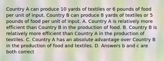 Country A can produce 10 yards of textiles or 6 pounds of food per unit of input. Country B can produce 8 yards of textiles or 5 pounds of food per unit of input. A. Country A is relatively more efficient than Country B in the production of food. B. Country B is relatively more efficient than Country A in the production of textiles. C. Country A has an absolute advantage over Country B in the production of food and textiles. D. Answers b and c are both correct