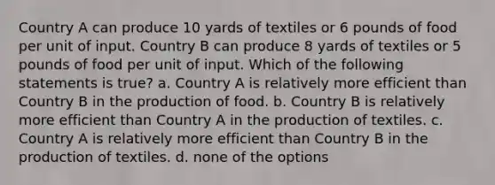 Country A can produce 10 yards of textiles or 6 pounds of food per unit of input. Country B can produce 8 yards of textiles or 5 pounds of food per unit of input. Which of the following statements is true? a. Country A is relatively more efficient than Country B in the production of food. b. Country B is relatively more efficient than Country A in the production of textiles. c. Country A is relatively more efficient than Country B in the production of textiles. d. none of the options