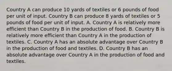 Country A can produce 10 yards of textiles or 6 pounds of food per unit of input. Country B can produce 8 yards of textiles or 5 pounds of food per unit of input. A. Country A is relatively more efficient than Country B in the production of food. B. Country B is relatively more efficient than Country A in the production of textiles. C. Country A has an absolute advantage over Country B in the production of food and textiles. D. Country B has an absolute advantage over Country A in the production of food and textiles.