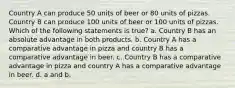 Country A can produce 50 units of beer or 80 units of pizzas. Country B can produce 100 units of beer or 100 units of pizzas. Which of the following statements is true? a. Country B has an absolute advantage in both products. b. Country A has a comparative advantage in pizza and country B has a comparative advantage in beer. c. Country B has a comparative advantage in pizza and country A has a comparative advantage in beer. d. a and b.