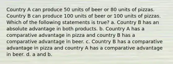 Country A can produce 50 units of beer or 80 units of pizzas. Country B can produce 100 units of beer or 100 units of pizzas. Which of the following statements is true? a. Country B has an absolute advantage in both products. b. Country A has a comparative advantage in pizza and country B has a comparative advantage in beer. c. Country B has a comparative advantage in pizza and country A has a comparative advantage in beer. d. a and b.