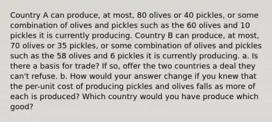 Country A can produce, at most, 80 olives or 40 pickles, or some combination of olives and pickles such as the 60 olives and 10 pickles it is currently producing. Country B can produce, at most, 70 olives or 35 pickles, or some combination of olives and pickles such as the 58 olives and 6 pickles it is currently producing. a. Is there a basis for trade? If so, offer the two countries a deal they can't refuse. b. How would your answer change if you knew that the per-unit cost of producing pickles and olives falls as more of each is produced? Which country would you have produce which good?