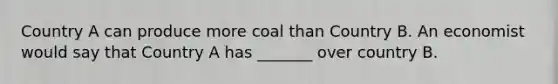 Country A can produce more coal than Country B. An economist would say that Country A has _______ over country B.