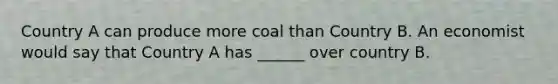 ​Country A can produce more coal than Country B. An economist would say that Country A has ______ over country B.