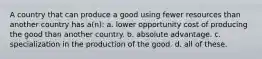 A country that can produce a good using fewer resources than another country has a(n): a. lower opportunity cost of producing the good than another country. b. absolute advantage. c. specialization in the production of the good. d. all of these.