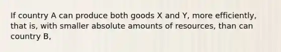 If country A can produce both goods X and Y, more efficiently, that is, with smaller absolute amounts of resources, than can country B,