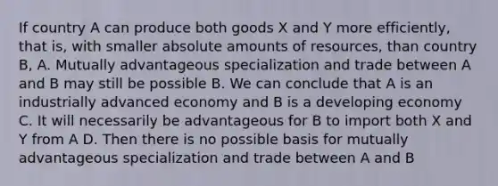 If country A can produce both goods X and Y more efficiently, that is, with smaller absolute amounts of resources, than country B, A. Mutually advantageous specialization and trade between A and B may still be possible B. We can conclude that A is an industrially advanced economy and B is a developing economy C. It will necessarily be advantageous for B to import both X and Y from A D. Then there is no possible basis for mutually advantageous specialization and trade between A and B