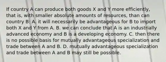 If country A can produce both goods X and Y more efficiently, that is, with smaller absolute amounts of resources, than can country B: A. it will necessarily be advantageous for B to import both X and Y from A. B. we can conclude that A is an industrially advanced economy and B is a developing economy. C. then there is no possible basis for mutually advantageous specialization and trade between A and B. D. mutually advantageous specialization and trade between A and B may still be possible.