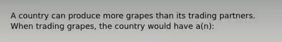 A country can produce more grapes than its trading partners. When trading grapes, the country would have a(n):