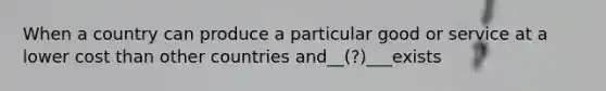 When a country can produce a particular good or service at a lower cost than other countries and__(?)___exists