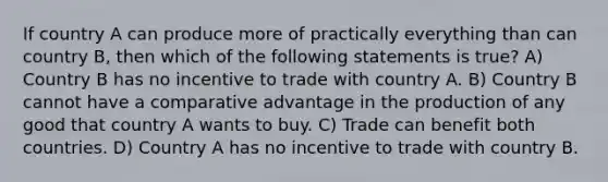 If country A can produce more of practically everything than can country B, then which of the following statements is true? A) Country B has no incentive to trade with country A. B) Country B cannot have a comparative advantage in the production of any good that country A wants to buy. C) Trade can benefit both countries. D) Country A has no incentive to trade with country B.