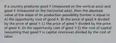 If a country produces good Y (measured on the vertical axis) and good X (measured on the horizontal axis), then the absolute value of the slope of its production possibility frontier is equal to A) the opportunity cost of good X. B) the price of good X divided by the price of good Y. C) the price of good Y divided by the price of good X. D) the opportunity cost of good Y. E) the cost of capital (assuming that good Y is capital intensive) divided by the cost of labor.