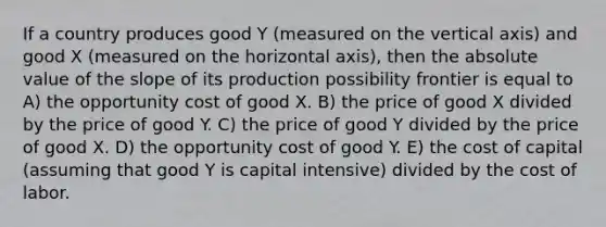 If a country produces good Y (measured on the vertical axis) and good X (measured on the horizontal axis), then the <a href='https://www.questionai.com/knowledge/kbbTh4ZPeb-absolute-value' class='anchor-knowledge'>absolute value</a> of the slope of its production possibility frontier is equal to A) the opportunity cost of good X. B) the price of good X divided by the price of good Y. C) the price of good Y divided by the price of good X. D) the opportunity cost of good Y. E) the cost of capital (assuming that good Y is capital intensive) divided by the cost of labor.