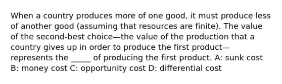 When a country produces more of one good, it must produce less of another good (assuming that resources are finite). The value of the second-best choice—the value of the production that a country gives up in order to produce the first product—represents the _____ of producing the first product. A: sunk cost B: money cost C: opportunity cost D: differential cost