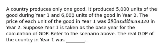 A country produces only one good. It produced 5,000 units of the good during Year 1 and 6,000 units of the good in Year 2. The price of each unit of the good in Year 1 was 280 and it was320 in Year 2. Suppose Year 1 is taken as the base year for the calculation of GDP. Refer to the scenario above. The real GDP of the country in Year 1 was ________.