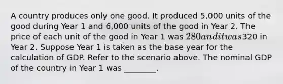 A country produces only one good. It produced 5,000 units of the good during Year 1 and 6,000 units of the good in Year 2. The price of each unit of the good in Year 1 was 280 and it was320 in Year 2. Suppose Year 1 is taken as the base year for the calculation of GDP. Refer to the scenario above. The nominal GDP of the country in Year 1 was ________.