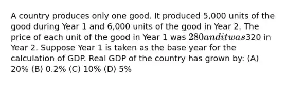 A country produces only one good. It produced 5,000 units of the good during Year 1 and 6,000 units of the good in Year 2. The price of each unit of the good in Year 1 was 280 and it was320 in Year 2. Suppose Year 1 is taken as the base year for the calculation of GDP. Real GDP of the country has grown by: (A) 20% (B) 0.2% (C) 10% (D) 5%