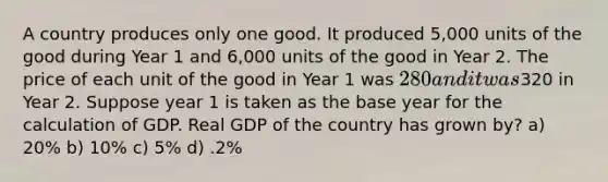 A country produces only one good. It produced 5,000 units of the good during Year 1 and 6,000 units of the good in Year 2. The price of each unit of the good in Year 1 was 280 and it was320 in Year 2. Suppose year 1 is taken as the base year for the calculation of GDP. Real GDP of the country has grown by? a) 20% b) 10% c) 5% d) .2%